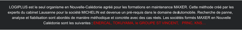 LOGIPLUS est le seul organisme en Nouvelle-Calédonie agréé pour les formations en maintenance MAXER. Cette méthode créé par les  experts du cabinet Lausanne pour la société MICHELIN est devenue un pré-requis dans le domaine de l’automobile. Recherche de panne,  analyse et fiabilsation sont abordés de manière méthodique et concrète avec des cas réels. Les sociétés formés MAXER en Nouvelle  Calédonie sont les suivantes :  ENERCAL,  T OKUY AMA, le GROUPE ST  VINCENT ,  PRNC, KNS…